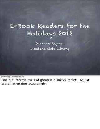 E-Book Readers for the
              Holidays 2012
                               Suzanne Reymer
                             Montana State Library




Wednesday, December 12, 12

Find out interest levels of group in e-ink vs. tablets. Adjust
presentation time accordingly.
 