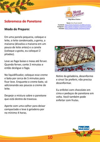Blog Menu Criativo
Nome: Ana Paula Castelli
Facebook: https://www.facebook.com/MenuCriativo
Instagram: https://www.instagram.com/menucriativo/
Youtube: https://www.youtube.com/menucriativo
10
Sobremesa de Panetone
Modo de Preparo:
Em uma panela pequena, coloque o
leite, o leite condensado, a gema, a
maisena (dissolva a maisena em um
pouco de leite antes) e a canela
(coloque a gosto, eu coloquei 2
pitadas).
Leve ao fogo baixo e mexa até ferver.
Quando ferver, conte 2 minutos e
então desligue o fogo.
No liquidificador, coloque esse creme
e bata por cerca de 5 minutos para
ficar leve. Enquanto o creme bate, vá
adicionando aos poucos o creme de
leite.
Despeje a mistura sobre o panetone
que está dentro da travessa.
Aperte com uma colher para deixar
compactado e leve à geladeira por
no mínimo 4 horas.
Retire da geladeira, desenforme
e sirva! Se preferir, não precisa
desenformar.
Eu enfeitei com chocolate em
cima e pedaços de panetone em
volta. Você também pode
enfeitar com frutas.
 