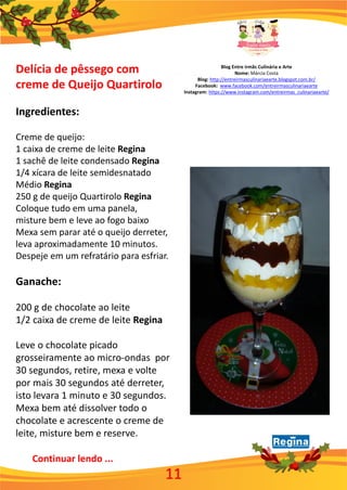 Blog Entre irmãs Culinária e Arte
Nome: Márcia Costa
Blog: http://entreirmasculinariaearte.blogspot.com.br/
Facebook: www.facebook.com/entreirmasculinariaearte
Instagram: https://www.instagram.com/entreirmas_culinariaearte/
11
Delícia de pêssego com
creme de Queijo Quartirolo
Ingredientes:
Creme de queijo:
1 caixa de creme de leite Regina
1 sachê de leite condensado Regina
1/4 xícara de leite semidesnatado
Médio Regina
250 g de queijo Quartirolo Regina
Coloque tudo em uma panela,
misture bem e leve ao fogo baixo
Mexa sem parar até o queijo derreter,
leva aproximadamente 10 minutos.
Despeje em um refratário para esfriar.
Ganache:
200 g de chocolate ao leite
1/2 caixa de creme de leite Regina
Leve o chocolate picado
grosseiramente ao micro-ondas por
30 segundos, retire, mexa e volte
por mais 30 segundos até derreter,
isto levara 1 minuto e 30 segundos.
Mexa bem até dissolver todo o
chocolate e acrescente o creme de
leite, misture bem e reserve.
Continuar lendo ...
 