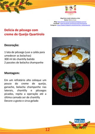 Blog Entre irmãs Culinária e Arte
Nome: Márcia Costa
Blog: http://entreirmasculinariaearte.blogspot.com.br/
Facebook: www.facebook.com/entreirmasculinariaearte
Instagram: https://www.instagram.com/entreirmas_culinariaearte/
12
Delícia de pêssego com
creme de Queijo Quartirolo
Decoração:
1 lata de pêssego (use a calda para
umedecer as bolachas)
300 ml de chantilly batido
2 pacotes de bolacha champanhe
Montagem:
Em um refratário alto coloque um
pouco do creme de queijo,
ganache, bolacha champanhe nas
laterais, chantilly e pêssegos
picados, repita a operação até a
última camada ser de chantilly
Decore a gosto e sirva gelado
 