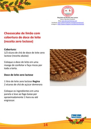 Blog Diário de Receitas Sem Lactose
Nome: Monalisa Cavallaro
Blog: www.diariosemlactose.com
Facebook: https://www.facebook.com/diariosemlactose/
Instagram: https://www.instagram.com/diariosemlactose/
Cheesecake de limão com
cobertura de doce de leite
(receita zero lactose)
Cobertura:
1/2 xícara de chá de doce de leite zero
lactose (receita abaixo)
Coloque o doce de leite em uma
manga de confeitar e faça riscos por
toda a torta.
Doce de leite zero lactose
1 litro de leite zero lactose Regina
2 xícaras de chá de açúcar demerara
Coloque os ingredientes em uma
panela e leve ao fogo baixo por
aproximadamente 1 hora ou até
engrossar.
14
 
