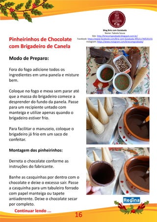 Pinheirinhos de Chocolate
com Brigadeiro de Canela
Modo de Preparo:
Fora do fogo adicione todos os
ingredientes em uma panela e misture
bem.
Coloque no fogo e mexa sem parar até
que a massa do brigadeiro comece a
desprender do fundo da panela. Passe
para um recipiente untado com
manteiga e utilize apenas quando o
brigadeiro estiver frio.
Para facilitar o manuseio, coloque o
brigadeiro já frio em um saco de
confeitar.
Montagem dos pinheirinhos:
Derreta o chocolate conforme as
instruções do fabricante.
Banhe as casquinhas por dentro com o
chocolate e deixe o excesso sair. Passe
a casquinha para um tabuleiro forrado
com papel manteiga ou tapete
antiaderente. Deixe o chocolate secar
por completo.
16
Continuar lendo ...
Blog Brie com Goiabada
Nome: Fabiola Sousa
Site: http://briecomgoiabada.blogspot.com.br/
Facebook: https://www.facebook.com/Brie-com-Goiabada-495211740535155
Instagram: https://www.instagram.com/briecomgoiabada/
 