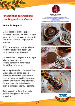 Blog Brie com Goiabada
Nome: Fabiola Sousa
Site: http://briecomgoiabada.blogspot.com.br/
Facebook: https://www.facebook.com/Brie-com-Goiabada-
495211740535155
Instagram: https://www.instagram.com/briecomgoiabada/
Pinheirinhos de Chocolate
com Brigadeiro de Canela
Modo de Preparo:
Dica: quando colocar no papel
manteiga, troque a casquinha de lugar
umas três vezes para que o excesso de
chocolate saia e não tampe a parte
superior.
Adicione um pouco do brigadeiro no
fundo da casquinha e depois um
pouco de confeitos de cereal.
Complete com o brigadeiro até chegar
à borda da casquinha.
Feche a borda com o chocolate
derretido e deixe secar.
Banhe a parte de fora das casquinhas.
Segurando pela ponta, passe o
chocolate derretido e retire bem o
excesso. Logo em seguida, jogue por
cima os confeitos de sua preferência.
Com um pouquinho do chocolate,
cubra a ponta que sobrou e confeite.
Deixe secar. Se o dia estiver muito
quente, coloque um pouco na
geladeira.
17
 
