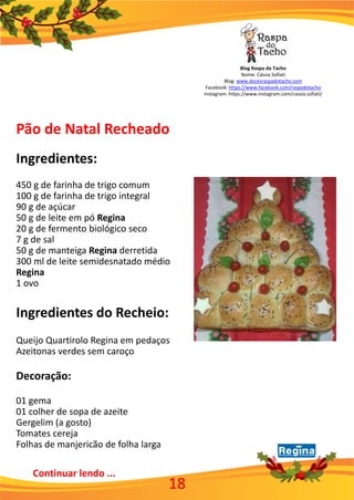 Blog Raspa do Tacho
Nome: Cássia Sofiati
Blog: www.docesraspadotacho.com
Facebook: https://www.facebook.com/raspadotacho
Instagram: https://www.instagram.com/cassia.sofiati/
Pão de Natal Recheado
Ingredientes:
450 g de farinha de trigo comum
100 g de farinha de trigo integral
90 g de açúcar
50 g de leite em pó Regina
20 g de fermento biológico seco
7 g de sal
50 g de manteiga Regina derretida
300 ml de leite semidesnatado médio
Regina
1 ovo
Ingredientes do Recheio:
Queijo Quartirolo Regina em pedaços
Azeitonas verdes sem caroço
Decoração:
01 gema
01 colher de sopa de azeite
Gergelim (a gosto)
Tomates cereja
Folhas de manjericão de folha larga
Continuar lendo ...
18
 
