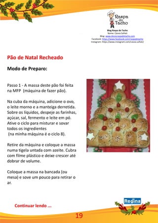 Blog Raspa do Tacho
Nome: Cássia Sofiati
Blog: www.docesraspadotacho.com
Facebook: https://www.facebook.com/raspadotacho
Instagram: https://www.instagram.com/cassia.sofiati/
19
Pão de Natal Recheado
Modo de Preparo:
Passo 1 - A massa deste pão foi feita
na MFP (máquina de fazer pão).
Na cuba da máquina, adicione o ovo,
o leite morno e a manteiga derretida.
Sobre os líquidos, despeje as farinhas,
açúcar, sal, fermento e leite em pó.
Ative o ciclo para misturar e sovar
todos os ingredientes
(na minha máquina é o ciclo 8).
Retire da máquina e coloque a massa
numa tigela untada com azeite. Cubra
com filme plástico e deixe crescer até
dobrar de volume.
Coloque a massa na bancada (ou
mesa) e sove um pouco para retirar o
ar.
Continuar lendo ...
 