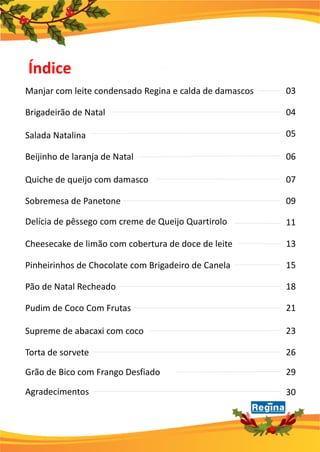 Índice
Manjar com leite condensado Regina e calda de damascos 03
Brigadeirão de Natal 04
Delícia de pêssego com creme de Queijo Quartirolo
05Salada Natalina
06
Quiche de queijo com damasco 07
Sobremesa de Panetone 09
Beijinho de laranja de Natal
11
Cheesecake de limão com cobertura de doce de leite 13
Pinheirinhos de Chocolate com Brigadeiro de Canela 15
Supreme de abacaxi com coco 23
Pão de Natal Recheado 18
Pudim de Coco Com Frutas 21
Agradecimentos 30
Torta de sorvete 26
Grão de Bico com Frango Desfiado 29
 