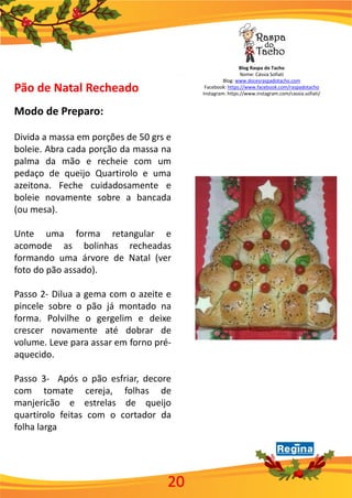 Blog Raspa do Tacho
Nome: Cássia Sofiati
Blog: www.docesraspadotacho.com
Facebook: https://www.facebook.com/raspadotacho
Instagram: https://www.instagram.com/cassia.sofiati/
20
Pão de Natal Recheado
Modo de Preparo:
Divida a massa em porções de 50 grs e
boleie. Abra cada porção da massa na
palma da mão e recheie com um
pedaço de queijo Quartirolo e uma
azeitona. Feche cuidadosamente e
boleie novamente sobre a bancada
(ou mesa).
Unte uma forma retangular e
acomode as bolinhas recheadas
formando uma árvore de Natal (ver
foto do pão assado).
Passo 2- Dilua a gema com o azeite e
pincele sobre o pão já montado na
forma. Polvilhe o gergelim e deixe
crescer novamente até dobrar de
volume. Leve para assar em forno pré-
aquecido.
Passo 3- Após o pão esfriar, decore
com tomate cereja, folhas de
manjericão e estrelas de queijo
quartirolo feitas com o cortador da
folha larga
 