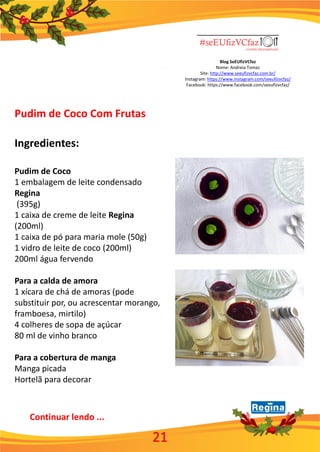 Blog SeEUfizVCfaz
Nome: Andreia Tomaz
Site: http://www.seeufizvcfaz.com.br/
Instagram: https://www.instagram.com/seeufizvcfaz/
Facebook: https://www.facebook.com/seeufizvcfaz/
Pudim de Coco Com Frutas
Ingredientes:
Pudim de Coco
1 embalagem de leite condensado
Regina
(395g)
1 caixa de creme de leite Regina
(200ml)
1 caixa de pó para maria mole (50g)
1 vidro de leite de coco (200ml)
200ml água fervendo
Para a calda de amora
1 xícara de chá de amoras (pode
substituir por, ou acrescentar morango,
framboesa, mirtilo)
4 colheres de sopa de açúcar
80 ml de vinho branco
Para a cobertura de manga
Manga picada
Hortelã para decorar
Continuar lendo ...
21
 