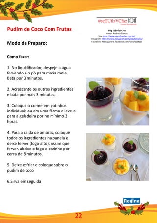 Blog SeEUfizVCfaz
Nome: Andreia Tomaz
Site: http://www.seeufizvcfaz.com.br/
Instagram: https://www.instagram.com/seeufizvcfaz/
Facebook: https://www.facebook.com/seeufizvcfaz/
Pudim de Coco Com Frutas
Modo de Preparo:
Como fazer:
1. No liquidificador, despeje a água
fervendo e o pó para maria mole.
Bata por 3 minutos.
2. Acrescente os outros ingredientes
e bata por mais 3 minutos.
3. Coloque o creme em potinhos
individuais ou em uma fôrma e leve-a
para a geladeira por no mínimo 3
horas.
4. Para a calda de amoras, coloque
todos os ingredientes na panela e
deixe ferver (fogo alto). Assim que
ferver, abaixe o fogo e cozinhe por
cerca de 8 minutos.
5. Deixe esfriar e coloque sobre o
pudim de coco
6.Sirva em seguida
22
 
