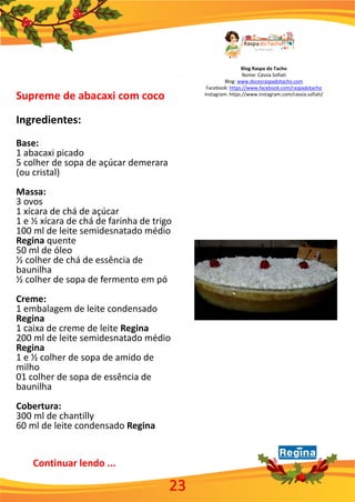 Blog Raspa do Tacho
Nome: Cássia Sofiati
Blog: www.docesraspadotacho.com
Facebook: https://www.facebook.com/raspadotacho
Instagram: https://www.instagram.com/cassia.sofiati/
Supreme de abacaxi com coco
Ingredientes:
Base:
1 abacaxi picado
5 colher de sopa de açúcar demerara
(ou cristal)
Massa:
3 ovos
1 xícara de chá de açúcar
1 e ½ xícara de chá de farinha de trigo
100 ml de leite semidesnatado médio
Regina quente
50 ml de óleo
½ colher de chá de essência de
baunilha
½ colher de sopa de fermento em pó
Creme:
1 embalagem de leite condensado
Regina
1 caixa de creme de leite Regina
200 ml de leite semidesnatado médio
Regina
1 e ½ colher de sopa de amido de
milho
01 colher de sopa de essência de
baunilha
Cobertura:
300 ml de chantilly
60 ml de leite condensado Regina
Continuar lendo ...
23
 