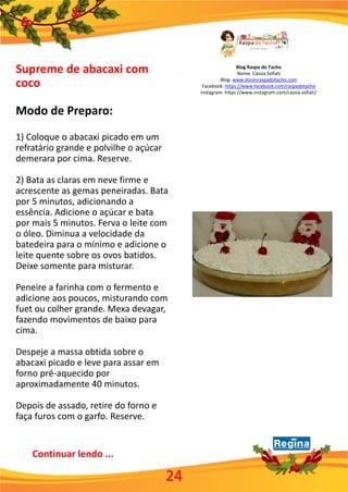 Blog Raspa do Tacho
Nome: Cássia Sofiati
Blog: www.docesraspadotacho.com
Facebook: https://www.facebook.com/raspadotacho
Instagram: https://www.instagram.com/cassia.sofiati/
Supreme de abacaxi com
coco
Modo de Preparo:
1) Coloque o abacaxi picado em um
refratário grande e polvilhe o açúcar
demerara por cima. Reserve.
2) Bata as claras em neve firme e
acrescente as gemas peneiradas. Bata
por 5 minutos, adicionando a
essência. Adicione o açúcar e bata
por mais 5 minutos. Ferva o leite com
o óleo. Diminua a velocidade da
batedeira para o mínimo e adicione o
leite quente sobre os ovos batidos.
Deixe somente para misturar.
Peneire a farinha com o fermento e
adicione aos poucos, misturando com
fuet ou colher grande. Mexa devagar,
fazendo movimentos de baixo para
cima.
Despeje a massa obtida sobre o
abacaxi picado e leve para assar em
forno pré-aquecido por
aproximadamente 40 minutos.
Depois de assado, retire do forno e
faça furos com o garfo. Reserve.
Continuar lendo ...
24
 