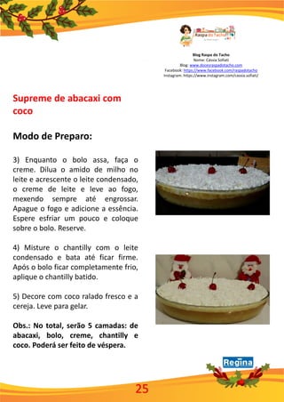 Blog Raspa do Tacho
Nome: Cássia Sofiati
Blog: www.docesraspadotacho.com
Facebook: https://www.facebook.com/raspadotacho
Instagram: https://www.instagram.com/cassia.sofiati/
Supreme de abacaxi com
coco
Modo de Preparo:
3) Enquanto o bolo assa, faça o
creme. Dilua o amido de milho no
leite e acrescente o leite condensado,
o creme de leite e leve ao fogo,
mexendo sempre até engrossar.
Apague o fogo e adicione a essência.
Espere esfriar um pouco e coloque
sobre o bolo. Reserve.
4) Misture o chantilly com o leite
condensado e bata até ficar firme.
Após o bolo ficar completamente frio,
aplique o chantilly batido.
5) Decore com coco ralado fresco e a
cereja. Leve para gelar.
Obs.: No total, serão 5 camadas: de
abacaxi, bolo, creme, chantilly e
coco. Poderá ser feito de véspera.
25
 