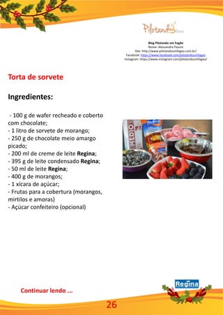 Blog Pilotando um Fogão
Nome: Alessandra Passini
Site: http://www.pilotandoumfogao.com.br/
Facebook: https://www.facebook.com/pilotandoumfogao
Instagram: https://www.instagram.com/pilotandoumfogao/
Torta de sorvete
Ingredientes:
- 100 g de wafer recheado e coberto
com chocolate;
- 1 litro de sorvete de morango;
- 250 g de chocolate meio amargo
picado;
- 200 ml de creme de leite Regina;
- 395 g de leite condensado Regina;
- 50 ml de leite Regina;
- 400 g de morangos;
- 1 xícara de açúcar;
- Frutas para a cobertura (morangos,
mirtilos e amoras)
- Açúcar confeiteiro (opcional)
26
Continuar lendo ...
 