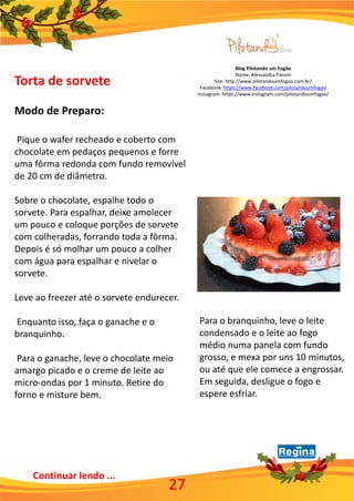 Blog Pilotando um Fogão
Nome: Alessandra Passini
Site: http://www.pilotandoumfogao.com.br/
Facebook: https://www.facebook.com/pilotandoumfogao
Instagram: https://www.instagram.com/pilotandoumfogao/
27
Continuar lendo ...
Torta de sorvete
Modo de Preparo:
Pique o wafer recheado e coberto com
chocolate em pedaços pequenos e forre
uma fôrma redonda com fundo removível
de 20 cm de diâmetro.
Sobre o chocolate, espalhe todo o
sorvete. Para espalhar, deixe amolecer
um pouco e coloque porções de sorvete
com colheradas, forrando toda a fôrma.
Depois é só molhar um pouco a colher
com água para espalhar e nivelar o
sorvete.
Leve ao freezer até o sorvete endurecer.
Enquanto isso, faça o ganache e o
branquinho.
Para o ganache, leve o chocolate meio
amargo picado e o creme de leite ao
micro-ondas por 1 minuto. Retire do
forno e misture bem.
Para o branquinho, leve o leite
condensado e o leite ao fogo
médio numa panela com fundo
grosso, e mexa por uns 10 minutos,
ou até que ele comece a engrossar.
Em seguida, desligue o fogo e
espere esfriar.
 