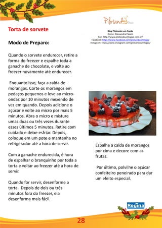 Blog Pilotando um Fogão
Nome: Alessandra Passini
Site: http://www.pilotandoumfogao.com.br/
Facebook: https://www.facebook.com/pilotandoumfogao
Instagram: https://www.instagram.com/pilotandoumfogao/
28
Torta de sorvete
Modo de Preparo:
Quando o sorvete endurecer, retire a
forma do freezer e espalhe toda a
ganache de chocolate, e volte ao
freezer novamente até endurecer.
Enquanto isso, faça a calda de
morangos. Corte os morangos em
pedaços pequenos e leve ao micro-
ondas por 10 minutos mexendo de
vez em quando. Depois adicione o
açúcar e volte ao micro por mais 5
minutos. Abra o micro e misture
umas duas ou três vezes durante
esses últimos 5 minutos. Retire com
cuidado e deixe esfriar. Depois,
coloque em um pote e mantenha no
refrigerador até a hora de servir.
Com a ganache endurecida, é hora
de espalhar o branquinho por toda a
torta e voltar ao freezer até a hora de
servir.
Quando for servir, desenforme a
torta. Depois de dois ou três
minutos fora do freezer, ela
desenforma mais fácil.
Espalhe a calda de morangos
por cima e decore com as
frutas.
Por último, polvilhe o açúcar
confeiteiro peneirado para dar
um efeito especial.
 