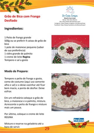 Blog De Casa Limpa
Nome: Cléo Silva Oliveira
Site: http://www.decasalimpa.com/
Instagram: https://www.instagram.com/decasalimpa
Facebook: https://www.facebook.com/decasalimpas/
29
Grão de Bico com Frango
Desfiado
Ingredientes:
1 Peito de frango grande
500g ou se preferir 4 caixas de grão de
bico
1 pote de maionese pequeno (sabor
de sua preferência)
1 vidro grande de palmito
1 creme de leite Regina
Tempero e sal a gosto
Modo de Preparo:
Tempere o peito de frango a gosto,
como de costume (aqui uso somente
alho e sal) e o deixe cozinhar até ficar
bem macio, a ponto de desfiar. Deixe
esfriar.
Em um refratário coloque o grão de
bico, a maionese e o palmito, misture.
Acrescente o peito de frango e misture
mais um pouco.
Por último, coloque o creme de leite
REGINA
Misture e reserve na geladeira até a
hora de servir.
 