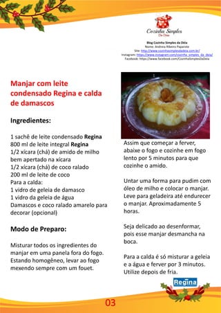 Blog Cozinha Simples da Déia
Nome: Andreia Ribeiro Paparote
Site: http://www.cozinhasimplesdadeia.com.br/
Instagram: https://www.instagram.com/cozinha_simples_da_deia/
Facebook: https://www.facebook.com/CozinhaSimplesDaDeia
03
Manjar com leite
condensado Regina e calda
de damascos
Ingredientes:
1 sachê de leite condensado Regina
800 ml de leite integral Regina
1/2 xícara (chá) de amido de milho
bem apertado na xícara
1/2 xícara (chá) de coco ralado
200 ml de leite de coco
Para a calda:
1 vidro de geleia de damasco
1 vidro da geleia de água
Damascos e coco ralado amarelo para
decorar (opcional)
Modo de Preparo:
Misturar todos os ingredientes do
manjar em uma panela fora do fogo.
Estando homogêneo, levar ao fogo
mexendo sempre com um fouet.
Assim que começar a ferver,
abaixe o fogo e cozinhe em fogo
lento por 5 minutos para que
cozinhe o amido.
Untar uma forma para pudim com
óleo de milho e colocar o manjar.
Leve para geladeira até endurecer
o manjar. Aproximadamente 5
horas.
Seja delicado ao desenformar,
pois esse manjar desmancha na
boca.
Para a calda é só misturar a geleia
e a água e ferver por 3 minutos.
Utilize depois de fria.
 