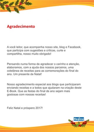A você leitor, que acompanha nosso site, blog e Facebook,
que participa com sugestões e críticas, curte e
compartilha, nosso muito obrigado!
Pensando numa forma de agradecer o carinho e atenção,
elaboramos, com a ajuda dos nossos parceiros, uma
coletânea de receitas para as comemorações do final do
ano. Um presente de Natal!
Nosso agradecimento especial aos blogs que participaram
enviando receitas e a todos que ajudaram na criação deste
E-Book. Que as festas do final de ano sejam mais
gostosas com nossas receitas!
Feliz Natal e próspero 2017!
Agradecimento
 
