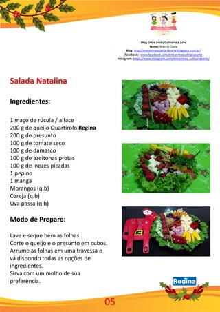 Blog Entre irmãs Culinária e Arte
Nome: Márcia Costa
Blog: http://entreirmasculinariaearte.blogspot.com.br/
Facebook: www.facebook.com/entreirmasculinariaearte
Instagram: https://www.instagram.com/entreirmas_culinariaearte/
Salada Natalina
Ingredientes:
1 maço de rúcula / alface
200 g de queijo Quartirolo Regina
200 g de presunto
100 g de tomate seco
100 g de damasco
100 g de azeitonas pretas
100 g de nozes picadas
1 pepino
1 manga
Morangos (q.b)
Cereja (q.b)
Uva passa (q.b)
Modo de Preparo:
Lave e seque bem as folhas.
Corte o queijo e o presunto em cubos.
Arrume as folhas em uma travessa e
vá dispondo todas as opções de
ingredientes.
Sirva com um molho de sua
preferência.
05
 