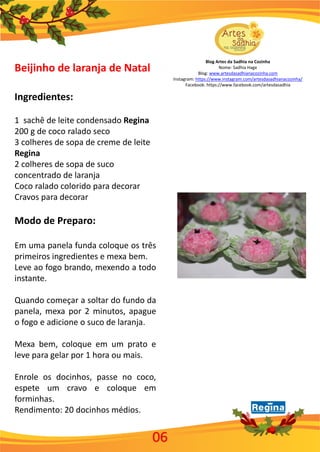 Blog Artes da Sadhia na Cozinha
Nome: Sadhia Hage
Blog: www.artesdasadhianacozinha.com
Instagram: https://www.instagram.com/artesdasadhianacozinha/
Facebook: https://www.facebook.com/artesdasadhia
06
Beijinho de laranja de Natal
Ingredientes:
1 sachê de leite condensado Regina
200 g de coco ralado seco
3 colheres de sopa de creme de leite
Regina
2 colheres de sopa de suco
concentrado de laranja
Coco ralado colorido para decorar
Cravos para decorar
Modo de Preparo:
Em uma panela funda coloque os três
primeiros ingredientes e mexa bem.
Leve ao fogo brando, mexendo a todo
instante.
Quando começar a soltar do fundo da
panela, mexa por 2 minutos, apague
o fogo e adicione o suco de laranja.
Mexa bem, coloque em um prato e
leve para gelar por 1 hora ou mais.
Enrole os docinhos, passe no coco,
espete um cravo e coloque em
forminhas.
Rendimento: 20 docinhos médios.
 