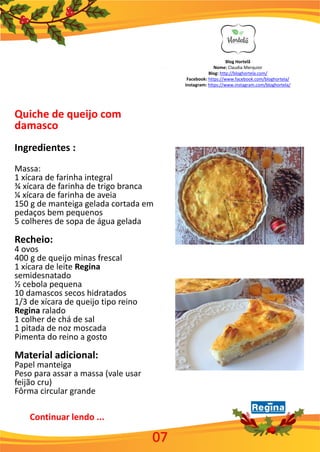 Blog Hortelã
Nome: Claudia Merquior
Blog: http://bloghortela.com/
Facebook: https://www.facebook.com/bloghortela/
Instagram: https://www.instagram.com/bloghortela/
Quiche de queijo com
damasco
Ingredientes :
Massa:
1 xícara de farinha integral
¾ xícara de farinha de trigo branca
¼ xícara de farinha de aveia
150 g de manteiga gelada cortada em
pedaços bem pequenos
5 colheres de sopa de água gelada
Recheio:
4 ovos
400 g de queijo minas frescal
1 xícara de leite Regina
semidesnatado
½ cebola pequena
10 damascos secos hidratados
1/3 de xícara de queijo tipo reino
Regina ralado
1 colher de chá de sal
1 pitada de noz moscada
Pimenta do reino a gosto
Material adicional:
Papel manteiga
Peso para assar a massa (vale usar
feijão cru)
Fôrma circular grande
Continuar lendo ...
07
 