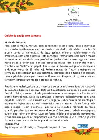 Blog Hortelã
Nome: Claudia Merquior
Blog: http://bloghortela.com/
Facebook: https://www.facebook.com/bloghortela/
Instagram: https://www.instagram.com/bloghortela/
Quiche de queijo com damasco
Modo de Preparo:
Para fazer a massa, misture bem as farinhas, o sal e acrescente a manteiga
misturando rapidamente com as pontas dos dedos até obter uma farofa
grossa. Junte as colheradas de água gelada, misture rapidamente – de
preferência com uma espátula – até conseguir formar uma bola com a massa
(é importante que ainda seja possível ver pedacinhos da manteiga na massa
nesta etapa e evitar que a massa esquente muito com o calor das mãos).
Envolva essa “bola” com papel filme e leve ao freezer até gelar e começar a
endurecer (cerca de 15 minutos). Retire a massa do freezer e estique-a na
fôrma ou pires circular que será utilizado, cobrindo todo o fundo e as laterais.
Leve à geladeira por – pelo menos – 15 minutos. Enquanto isso, pré-aqueça o
forno em temperatura média e prepare o recheio.
Para fazer o recheio, pique os damascos e deixe de molho na água por cerca de
15 minutos. Escorra e reserve. Bata no liquidificador os ovos, o queijo minas
frescal, o leite, a cebola picada grosseiramente e os temperos até obter um
creme homogêneo. Junte os damascos e misture delicadamente com uma
espátula. Reserve. Fure a massa com um garfo, cubra com papel manteiga e
espalhe os feijões crus por cima (isso evita que a massa estufe no forno). Pré-
asse a massa – sem o recheio - por 10 a 15 minutos, retirando do forno
quando perceber que começou a endurecer. Cubra com o recheio e salpique o
queijo tipo reino por cima. Leve ao forno médio pré-aquecido novamente,
reduzindo um pouco a temperatura quando perceber que o recheio já está
firme. Retire o quiche do forno quando estiver dourado.
Rendimento:
1 quiche grande (10 pedaços). Tempo de preparo: 1 hora
08
 