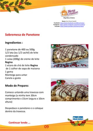 Blog Menu Criativo
Nome: Ana Paula Castelli
Facebook: https://www.facebook.com/MenuCriativo
Instagram: https://www.instagram.com/menucriativo/
Youtube: https://www.youtube.com/menucriativo
Continuar lendo ...
09
Sobremesa de Panetone
Ingredientes :
1 panetone de 400 ou 500g
1/2 lata (ou 1/2 sachê) de leite
condensado
1 caixa (200g) de creme de leite
Regina
1 xícara de chá de leite Regina
de 1 colher de sopa de maisena
1 gema
Manteiga para untar
Canela a gosto
Modo de Preparo:
Comece untando uma travessa com
manteiga (a minha tem 30cm
comprimento x 15cm largura x 10cm
altura)
Despedace o panetone e o coloque
dentro da travessa.
 