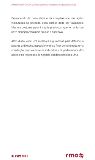 Dependendo da quantidade e da complexidade das ações
executadas no passado, essa análise pode ser trabalhosa.
Mas ela costuma gerar insights preciosos, que tornarão seu
novo planejamento mais preciso e assertivo.
Além disso, você terá melhores argumentos para defendê-lo
perante a diretoria, especialmente se ficar demonstrada uma
correlação positiva entre os indicadores de performance das
ações e os resultados de negócio obtidos com cada uma.
Como criar um plano de comunicação orientado pela estratégia de negócios
 