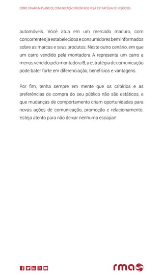 automóveis. Você atua em um mercado maduro, com
concorrentesjáestabelecidoseconsumidoresbeminformados
sobre as marcas e seus produtos. Neste outro cenário, em que
um carro vendido pela montadora A representa um carro a
menosvendidopelamontadoraB,aestratégiadecomunicação
pode bater forte em diferenciação, benefícios e vantagens.
Por fim, tenha sempre em mente que os critérios e as
preferências de compra do seu público não são estáticos, e
que mudanças de comportamento criam oportunidades para
novas ações de comunicação, promoção e relacionamento.
Esteja atento para não deixar nenhuma escapar!
Como criar um plano de comunicação orientado pela estratégia de negócios
 