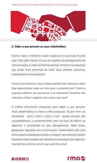 Como criar um plano de comunicação orientado pela estratégia de negócios
5. Saber o que pensam os seus stakeholders
Fechar mais e melhores novos negócios é o que todo mundo
quer. Mas pelo menos no que diz respeito ao planejamento de
comunicação, é importantíssimo pensar primeiro nas pessoas
que estão mais próximas de você: seus clientes, parceiros,
investidores e fornecedores.
Como sua empresa e seus colaboradores são vistos por eles?
Que expectativas cada um tem para o próximo ano? Como e
quando preferem se comunicar e se relacionar? Quantos não
voltariam a fazer negócio com você, e por que?
A melhor ferramenta disponível para saber o que pensam
seus stakeholders é a boa e velha pesquisa. Vá por mim: os
resultados - para o bem e para o mal - quase sempre são
surpreendentes, e extremamente úteis na hora de definir os
objetivos e prioridades no seu planejamento. Além disso,
pesquisas regulares com os principais stakeholders são uma
ótima oportunidade para avaliar a imagem da empresa e testar
hipóteses relacionadas aos desafios e estratégias de negócios.
Quando foi a última vez em que você fez uma?
 