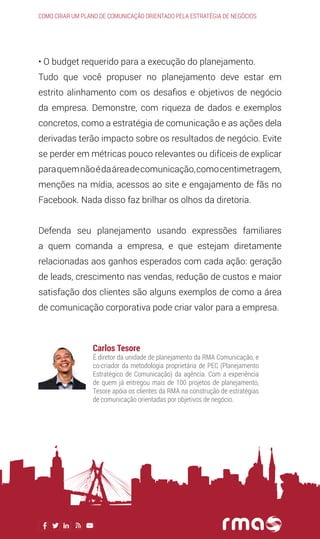 • O budget requerido para a execução do planejamento.
Tudo que você propuser no planejamento deve estar em
estrito alinhamento com os desafios e objetivos de negócio
da empresa. Demonstre, com riqueza de dados e exemplos
concretos, como a estratégia de comunicação e as ações dela
derivadas terão impacto sobre os resultados de negócio. Evite
se perder em métricas pouco relevantes ou difíceis de explicar
paraquemnãoédaáreadecomunicação,comocentimetragem,
menções na mídia, acessos ao site e engajamento de fãs no
Facebook. Nada disso faz brilhar os olhos da diretoria.
Defenda seu planejamento usando expressões familiares
a quem comanda a empresa, e que estejam diretamente
relacionadas aos ganhos esperados com cada ação: geração
de leads, crescimento nas vendas, redução de custos e maior
satisfação dos clientes são alguns exemplos de como a área
de comunicação corporativa pode criar valor para a empresa.
Como criar um plano de comunicação orientado pela estratégia de negócios
Carlos Tesore
É diretor da unidade de planejamento da RMA Comunicação, e
co-criador da metodologia proprietária de PEC (Planejamento
Estratégico de Comunicação) da agência. Com a experiência
de quem já entregou mais de 100 projetos de planejamento,
Tesore apóia os clientes da RMA na construção de estratégias
de comunicação orientadas por objetivos de negócio.
 