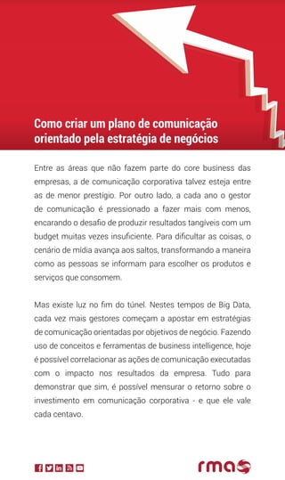 Entre as áreas que não fazem parte do core business das
empresas, a de comunicação corporativa talvez esteja entre
as de menor prestígio. Por outro lado, a cada ano o gestor
de comunicação é pressionado a fazer mais com menos,
encarando o desafio de produzir resultados tangíveis com um
budget muitas vezes insuficiente. Para dificultar as coisas, o
cenário de mídia avança aos saltos, transformando a maneira
como as pessoas se informam para escolher os produtos e
serviços que consomem.
Mas existe luz no fim do túnel. Nestes tempos de Big Data,
cada vez mais gestores começam a apostar em estratégias
de comunicação orientadas por objetivos de negócio. Fazendo
uso de conceitos e ferramentas de business intelligence, hoje
é possível correlacionar as ações de comunicação executadas
com o impacto nos resultados da empresa. Tudo para
demonstrar que sim, é possível mensurar o retorno sobre o
investimento em comunicação corporativa - e que ele vale
cada centavo.
Como criar um plano de comunicação
orientado pela estratégia de negócios
 