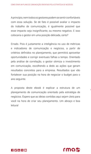 Aprincípio,nemtodososgestorespodemsesentirconfortáveis
com essa solução. Se de fato é possível avaliar o impacto
do trabalho de comunicação, é igualmente possível que
esse impacto seja insignificante, ou mesmo negativo. E isso
colocaria o gestor em uma posição delicada, certo?
Errado. Pois é justamente a inteligência no uso de métricas
e indicadores de comunicação e negócios, a partir de
critérios definidos no planejamento, que permitirá aproveitar
oportunidades e corrigir eventuais falhas a tempo. Orientado
pela análise de correlação, o gestor otimiza o investimento
em comunicação, escolhendo a dedo as ações que geram
resultados concretos para a empresa. Resultados que vão
fortalecer sua posição na hora de negociar o budget para o
ano seguinte.
A proposta deste ebook é explicar a estrutura de um
planejamento de comunicação orientado pela estratégia de
negócios. Espero que as ideias contidas aqui sejam úteis para
você na hora de criar seu planejamento. Um abraço e boa
leitura!
Como criar um plano de comunicação orientado pela estratégia de negócios
O
o
 