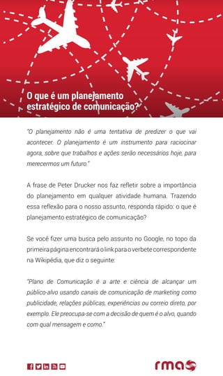 “O planejamento não é uma tentativa de predizer o que vai
acontecer. O planejamento é um instrumento para raciocinar
agora, sobre que trabalhos e ações serão necessários hoje, para
merecermos um futuro.”
A frase de Peter Drucker nos faz refletir sobre a importância
do planejamento em qualquer atividade humana. Trazendo
essa reflexão para o nosso assunto, responda rápido: o que é
planejamento estratégico de comunicação?
Se você fizer uma busca pelo assunto no Google, no topo da
primeirapáginaencontraráolinkparaoverbetecorrespondente
na Wikipédia, que diz o seguinte:
“Plano de Comunicação é a arte e ciência de alcançar um
público-alvo usando canais de comunicação de marketing como
publicidade, relações públicas, experiências ou correio direto, por
exemplo. Ele preocupa-se com a decisão de quem é o alvo, quando
com qual mensagem e como.”
O que é um planejamento
estratégico de comunicação?
 