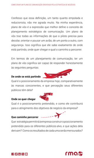 Confesso que essa definição, um tanto quanto empolada e
reducionista, não me agrada muito. Na minha experiência,
plano de vôo é a expressão que melhor define o conceito de
planejamento estratégico de comunicação. Um plano de
vôo traz todas as informações de que o piloto precisa para
decolar, orientar e pousar um avião, de um ponto a outro, com
segurança. Isso significa que ele sabe exatamente de onde
está partindo, onde quer chegar e qual o caminho a percorrer.
Em termos de um planejamento de comunicação, ter um
plano de vôo significa ser capaz de responder honestamente
às seguintes perguntas:
De onde se está partindo
Qual é o posicionamento da empresa hoje, comparativamente
às marcas concorrentes, e que percepção seus diferentes
públicos têm dela?
Onde se quer chegar
Qual é o posicionamento pretendido, e como ele contribuirá
para o atingimento dos objetivos de negócio da empresa?
Que caminho percorrer
Que estratégiapermitiráàempresaconstruiroposicionamento
pretendido para os diferentes públicos-alvo, e que ações dela
derivam? Comoosresultadosdecadaumaserãomensurados?
Como criar um plano de comunicação orientado pela estratégia de negócios
 