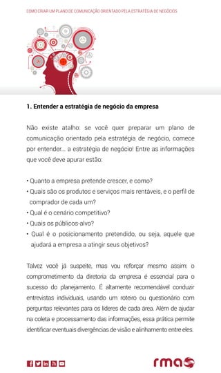 1. Entender a estratégia de negócio da empresa
Não existe atalho: se você quer preparar um plano de
comunicação orientado pela estratégia de negócio, comece
por entender... a estratégia de negócio! Entre as informações
que você deve apurar estão:
• Quanto a empresa pretende crescer, e como?
• Quais são os produtos e serviços mais rentáveis, e o perfil de
comprador de cada um?
• Qual é o cenário competitivo?
• Quais os públicos-alvo?
• Qual é o posicionamento pretendido, ou seja, aquele que
ajudará a empresa a atingir seus objetivos?
Talvez você já suspeite, mas vou reforçar mesmo assim: o
comprometimento da diretoria da empresa é essencial para o
sucesso do planejamento. É altamente recomendável conduzir
entrevistas individuais, usando um roteiro ou questionário com
perguntas relevantes para os líderes de cada área. Além de ajudar
na coleta e processamento das informações, essa prática permite
identificar eventuais divergências de visão e alinhamento entre eles.
Como criar um plano de comunicação orientado pela estratégia de negócios
 