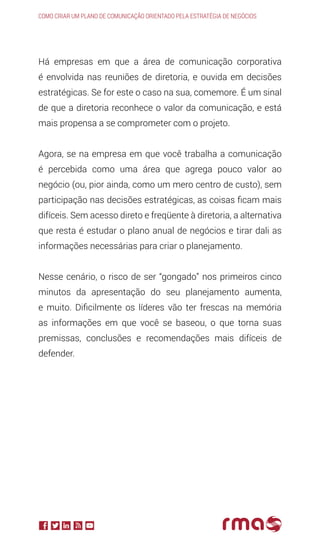 Há empresas em que a área de comunicação corporativa
é envolvida nas reuniões de diretoria, e ouvida em decisões
estratégicas. Se for este o caso na sua, comemore. É um sinal
de que a diretoria reconhece o valor da comunicação, e está
mais propensa a se comprometer com o projeto.
Agora, se na empresa em que você trabalha a comunicação
é percebida como uma área que agrega pouco valor ao
negócio (ou, pior ainda, como um mero centro de custo), sem
participação nas decisões estratégicas, as coisas ficam mais
difíceis. Sem acesso direto e freqüente à diretoria, a alternativa
que resta é estudar o plano anual de negócios e tirar dali as
informações necessárias para criar o planejamento.
Nesse cenário, o risco de ser “gongado” nos primeiros cinco
minutos da apresentação do seu planejamento aumenta,
e muito. Dificilmente os líderes vão ter frescas na memória
as informações em que você se baseou, o que torna suas
premissas, conclusões e recomendações mais difíceis de
defender.
Como criar um plano de comunicação orientado pela estratégia de negócios
 