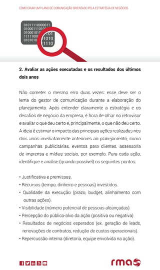 2. Avaliar as ações executadas e os resultados dos últimos
dois anos
Não cometer o mesmo erro duas vezes: esse deve ser o
lema do gestor de comunicação durante a elaboração do
planejamento. Após entender claramente a estratégia e os
desafios de negócio da empresa, é hora de olhar no retrovisor
e avaliar o que deu certo e, principalmente, o que não deu certo.
A ideia é estimar o impacto das principais ações realizadas nos
dois anos imediatamente anteriores ao planejamento, como
campanhas publicitárias, eventos para clientes, assessoria
de imprensa e mídias sociais, por exemplo. Para cada ação,
identifique e analise (quando possível) os seguintes pontos:
• Justificativa e premissas.
• Recursos (tempo, dinheiro e pessoas) investidos.
• Qualidade da execução (prazo, budget, alinhamento com
outras ações).
• Visibilidade (número potencial de pessoas alcançadas)
• Percepção do público-alvo da ação (positiva ou negativa)
• Resultados de negócios esperados (ex. geração de leads,
renovações de contratos, redução de custos operacionais).
• Repercussão interna (diretoria, equipe envolvida na ação).
Como criar um plano de comunicação orientado pela estratégia de negócios
 