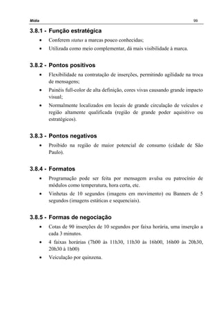 Mídia 99
3.8.1 - Função estratégica
• Conferem status a marcas pouco conhecidas;
• Utilizada como meio complementar, dá mais visibilidade à marca.
3.8.2 - Pontos positivos
• Flexibilidade na contratação de inserções, permitindo agilidade na troca
de mensagens;
• Painéis full-color de alta definição, cores vivas causando grande impacto
visual;
• Normalmente localizados em locais de grande circulação de veículos e
região altamente qualificada (região de grande poder aquisitivo ou
estratégicos).
3.8.3 - Pontos negativos
• Proibido na região de maior potencial de consumo (cidade de São
Paulo).
3.8.4 - Formatos
• Programação pode ser feita por mensagem avulsa ou patrocínio de
módulos como temperatura, hora certa, etc.
• Vinhetas de 10 segundos (imagens em movimento) ou Banners de 5
segundos (imagens estáticas e sequenciais).
3.8.5 - Formas de negociação
• Cotas de 90 inserções de 10 segundos por faixa horária, uma inserção a
cada 3 minutos.
• 4 faixas horárias (7h00 às 11h30, 11h30 às 16h00, 16h00 às 20h30,
20h30 à 1h00)
• Veiculação por quinzena.
 