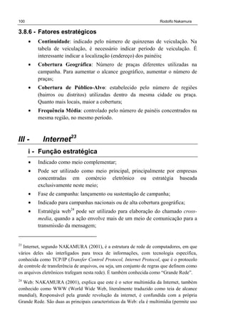 100 Rodolfo Nakamura
3.8.6 - Fatores estratégicos
• Continuidade: indicado pelo número de quinzenas de veiculação. Na
tabela de veiculação, é necessário indicar período de veiculação. É
interessante indicar a localização (endereço) dos painéis;
• Cobertura Geográfica: Número de praças diferentes utilizadas na
campanha. Para aumentar o alcance geográfico, aumentar o número de
praças;
• Cobertura de Público-Alvo: estabelecido pelo número de regiões
(bairros ou distritos) utilizadas dentro da mesma cidade ou praça.
Quanto mais locais, maior a cobertura;
• Frequência Média: controlado pelo número de painéis concentrados na
mesma região, no mesmo período.
III - Internet23
i - Função estratégica
• Indicado como meio complementar;
• Pode ser utilizado como meio principal, principalmente por empresas
concentradas em comércio eletrônico ou estratégia baseada
exclusivamente neste meio;
• Fase de campanha: lançamento ou sustentação de campanha;
• Indicado para campanhas nacionais ou de alta cobertura geográfica;
• Estratégia web24
pode ser utilizado para elaboração do chamado cross-
media, quando a ação envolve mais de um meio de comunicação para a
transmissão da mensagem;
23
Internet, segundo NAKAMURA (2001), é a estrutura de rede de computadores, em que
vários deles são interligados para troca de informações, com tecnologia específica,
conhecida como TCP/IP (Transfer Control Protocol, Internet Protocol, que é o protocolo
de controle de transferência de arquivos, ou seja, um conjunto de regras que definem como
os arquivos eletrônicos trafegam nesta rede). É também conhecida como “Grande Rede”.
24
Web: NAKAMURA (2001), explica que este é o setor multimídia da Internet, também
conhecido como WWW (World Wide Web, literalmente traduzido como teia de alcance
mundial), Responsável pela grande revolução da internet, é confundida com a própria
Grande Rede. São duas as principais características da Web: ela é multimídia (permite uso
 