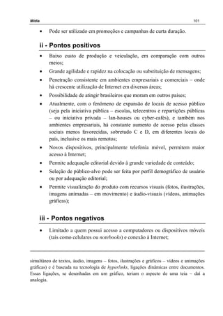 Mídia 101
• Pode ser utilizado em promoções e campanhas de curta duração.
ii - Pontos positivos
• Baixo custo de produção e veiculação, em comparação com outros
meios;
• Grande agilidade e rapidez na colocação ou substituição de mensagens;
• Penetração consistente em ambientes empresariais e comerciais – onde
há crescente utilização de Internet em diversas áreas;
• Possibilidade de atingir brasileiros que moram em outros países;
• Atualmente, com o fenômeno de expansão de locais de acesso público
(seja pela iniciativa pública – escolas, telecentros e repartições públicas
– ou iniciativa privada – lan-houses ou cyber-cafés), e também nos
ambientes empresariais, há constante aumento de acesso pelas classes
sociais menos favorecidas, sobretudo C e D, em diferentes locais do
país, inclusive os mais remotos;
• Novos dispositivos, principalmente telefonia móvel, permitem maior
acesso à Internet;
• Permite adequação editorial devido à grande variedade de conteúdo;
• Seleção de público-alvo pode ser feita por perfil demográfico de usuário
ou por adequação editorial;
• Permite visualização do produto com recursos visuais (fotos, ilustrações,
imagens animadas – em movimento) e áudio-visuais (vídeos, animações
gráficas);
iii - Pontos negativos
• Limitado a quem possui acesso a computadores ou dispositivos móveis
(tais como celulares ou notebooks) e conexão à Internet;
simultâneo de textos, áudio, imagens – fotos, ilustrações e gráficos – vídeos e animações
gráficas) e é baseada na tecnologia de hyperlinks, ligações dinâmicas entre documentos.
Essas ligações, se desenhadas em um gráfico, teriam o aspecto de uma teia – daí a
analogia.
 