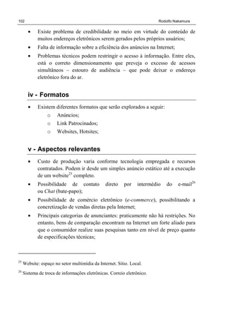 102 Rodolfo Nakamura
• Existe problema de credibilidade no meio em virtude do conteúdo de
muitos endereços eletrônicos serem gerados pelos próprios usuários;
• Falta de informação sobre a eficiência dos anúncios na Internet;
• Problemas técnicos podem restringir o acesso à informação. Entre eles,
está o correto dimensionamento que preveja o excesso de acessos
simultâneos – estouro de audiência – que pode deixar o endereço
eletrônico fora do ar.
iv - Formatos
• Existem diferentes formatos que serão explorados a seguir:
o Anúncios;
o Link Patrocinados;
o Websites, Hotsites;
v - Aspectos relevantes
• Custo de produção varia conforme tecnologia empregada e recursos
contratados. Podem ir desde um simples anúncio estático até a execução
de um website25
completo.
• Possibilidade de contato direto por intermédio do e-mail26
ou Chat (bate-papo);
• Possibilidade de comércio eletrônico (e-commerce), possibilitando a
concretização de vendas diretas pela Internet;
• Principais categorias de anunciantes: praticamente não há restrições. No
entanto, bens de comparação encontram na Internet um forte aliado para
que o consumidor realize suas pesquisas tanto em nível de preço quanto
de especificações técnicas;
25
Website: espaço no setor multimídia da Internet. Sítio. Local.
26
Sistema de troca de informações eletrônicas. Correio eletrônico.
 
