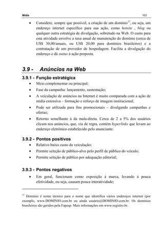 Mídia 103
• Considere, sempre que possível, a criação de um domínio27
, ou seja, um
endereço internet específico para sua ação, como hotsite , blog ou
qualquer outra estratégia de divulgação, sobretudo na Web. O custo para
esta atividade envolve a taxa anual de manutenção do domínio (cerca de
US$ 30,00/anuais, ou US$ 20,00 para domínios brasileiros) e a
contratação de um provedor de hospedagem. Facilita a divulgação do
endereço e dá status à ação proposta.
3.9 - Anúncios na Web
3.9.1 - Função estratégica
• Meio complementar ou principal;
• Fase da campanha: lançamento, sustentação;
• A veiculação de anúncios na Internet é muito comparada com a ação de
mídia extensiva – formação e reforço de imagem institucional;
• Pode ser utilizada para fins promocionais – divulgando campanhas e
ofertas;
• Retorno semelhante à da mala-direta. Cerca de 2 a 5% dos usuários
clicam nos anúncios, que, via de regra, contém hyperlinks que levam ao
endereço eletrônico estabelecido pelo anunciante.
3.9.2 - Pontos positivos
• Relativo baixo custo da veiculação;
• Permite seleção de público-alvo pelo perfil de público do veículo;
• Permite seleção de público por adequação editorial;
3.9.3 - Pontos negativos
• Em geral, funcionam como exposição à marca, levando à pouca
efetividade, ou seja, causam pouca interatividade;
27
Domínio é nome técnico para o nome que identifica vários endereços internet (por
exemplo, www.DOMINIO.com.br ou ainda usuário@DOMINIO.com.br. Os domínios
brasileiros são geridos pela Fapesp. Mais informações em www.registro.br.
 