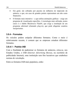 104 Rodolfo Nakamura
• Em geral, são cobrados por pacotes de milheiros de impressão do
anúncio, o que, em caso de grandes portais representam um alto custo
financeiro;
• O formato mais interativo – a que utiliza animações gráficas – exige um
programa de visualização específico. A tecnologia mais utilizada, nestes
casos é o Adobe Shockwave Flash®, que exige a instalação de um
programa adicional (chamado plug-in), que pode afugentar usuários
inexperientes.
3.9.4 - Formatos
Os veículos podem estipular diferentes formatos. Como o meio é
relativamente recente, é comum que as empresas estudem diferentes
formatos.
3.9.4.1 - Padrão IAB
Com a finalidade de padronizar os formatos de anúncios, criou-se, nos
Estados Unidos, o IAB (Internet Advertising Bureau, ou escritório de
publicidade Internet), uma instituição sem fins lucrativos que estabelece
normas de veiculação.
Entre os formatos IAB mais populares, estão:
 