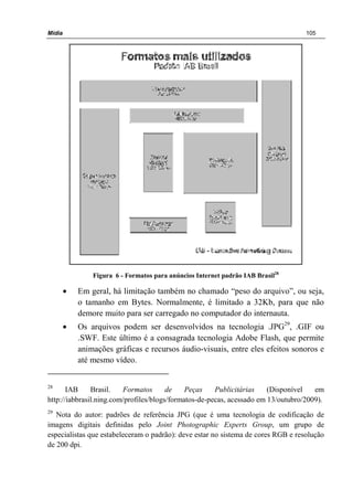 Mídia 105
Figura 6 - Formatos para anúncios Internet padrão IAB Brasil28
• Em geral, há limitação também no chamado “peso do arquivo”, ou seja,
o tamanho em Bytes. Normalmente, é limitado a 32Kb, para que não
demore muito para ser carregado no computador do internauta.
• Os arquivos podem ser desenvolvidos na tecnologia .JPG29
, .GIF ou
.SWF. Este último é a consagrada tecnologia Adobe Flash, que permite
animações gráficas e recursos áudio-visuais, entre eles efeitos sonoros e
até mesmo vídeo.
28
IAB Brasil. Formatos de Peças Publicitárias (Disponível em
http://iabbrasil.ning.com/profiles/blogs/formatos-de-pecas, acessado em 13/outubro/2009).
29
Nota do autor: padrões de referência JPG (que é uma tecnologia de codificação de
imagens digitais definidas pelo Joint Photographic Experts Group, um grupo de
especialistas que estabeleceram o padrão): deve estar no sistema de cores RGB e resolução
de 200 dpi.
 