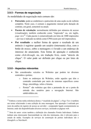 106 Rodolfo Nakamura
3.9.5 - Formas de negociação
As modalidades de negociação mais comuns são:
• Patrocínio: pode-se estabelecer o patrocínio de uma seção ou do website
completo. Neste caso, é comum o pagamento mensal pela duração do
contrato, em geral, semestral ou anual;
• Pacotes de veiculação: normalmente definidos por números de acesso
(visualização), também conhecido como “impressão” ou, em inglês,
page view30
. Cada pacote é comercializado em lotes de 1000 impressões
– por isso é indicado na tabela como CPM (custo por mil impressões);
• Por resultado: a melhor forma de apurar o resultado de um
anúncio é registrar quando um usuário (internauta) clica, com o
botão do mouse, sobre a mensagem e é levado a um endereço de
interesse do anunciante. Esta forma de apuração é conhecida
como click-through, ou, em tradução livre, custo “através do
clique”. O valor pode ser definido por clique ou por lotes de
clique.
3.9.6 - Aspectos relevantes
• São considerados veículos os Websites que podem ter diversos
conteúdos e portais;
o Entre os endereços de Websites, estão aqueles que têm o
conteúdo controlado por meio de sistemas específicos como
blogs, microblogs, wikis e forums.
o Portais31
são websites que têm a pretensão de ser a porta de
entrada dos usuários para a navegação Internet. São
subdivididos em:
30
Embora o termo tenha referência direta a “visualizão de página”, o Page View é também
um termo relacionado à uma exibição de uma mensagem. Sua apuração é realizada por
meio da análise do registro de acesso ao servidor – computador ligado constantemente na
Internet, onde são disponibilizados diversos serviços, incluindo as páginas web.
31
Nota do autor: existe também a definição dos chamados Portais Individuais. Embora
tenham uma interessante funcionalidade na vida dos internautas, não é relevante para o
estudo de mídia. Exemplos de serviços de construção de portais individuais são o
iGoogle® e o Netvibes®.
 