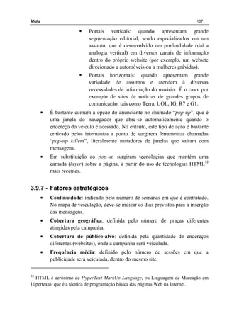Mídia 107
Portais verticais: quando apresentam grande
segmentação editorial, sendo especializados em um
assunto, que é desenvolvido em profundidade (daí a
analogia vertical) em diversos canais de informação
dentro do próprio website (por exemplo, um website
direcionado a automóveis ou a mulheres grávidas).
Portais horizontais: quando apresentam grande
variedade de assuntos e atendem à diversas
necessidades de informação do usuário. É o caso, por
exemplo de sites de notícias de grandes grupos de
comunicação, tais como Terra, UOL, IG, R7 e G1.
• É bastante comum a opção do anunciante no chamado “pop-up”, que é
uma janela do navegador que abre-se automaticamente quando o
endereço do veículo é acessado. No entanto, este tipo de ação é bastante
criticado pelos internautas a ponto de surgirem ferramentas chamadas
“pop-up killers”, literalmente matadores de janelas que saltam com
mensagens.
• Em substituição ao pop-up surgiram tecnologias que mantém uma
camada (layer) sobre a página, a partir do uso de tecnologias HTML32
mais recentes.
3.9.7 - Fatores estratégicos
• Continuidade: indicado pelo número de semanas em que é contratado.
No mapa de veiculação, deve-se indicar os dias previstos para a inserção
das mensagens.
• Cobertura geográfica: definida pelo número de praças diferentes
atingidas pela campanha.
• Cobertura de público-alvo: definida pela quantidade de endereços
diferentes (websites), onde a campanha será veiculada.
• Frequência média: definido pelo número de sessões em que a
publicidade será veiculada, dentro do mesmo site.
32
HTML é acrônimo de HyperText MarkUp Language, ou Linguagem de Marcação em
Hipertexto, que é a técnica de programação básica das páginas Web na Internet.
 