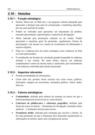 108 Rodolfo Nakamura
3.10 - Hotsites
3.10.1 - Função estratégica
• Hotsite, Micro-site ou Mini-site é um pequeno website planejado para
apresentar e destacar uma ação de comunicação e marketing específica,
por um curto período de tempo.
• Podem ser utilizados para apresentar um lançamento de produto,
trazendo apresentação, especificações e materiais de divulgação;
• Muito indicado para promoções culturais ou de vendas. Podem
apresentar a mecânica geral da promoção, regulamento, formas de
participação e até mesmo ser o ponto de recebimento de informações e
arquivos digitais;
• Pode ser o endereço-alvo de outras estratégias como Anúncios na Web
ou Links patrocinados;
• É considerado um formato de veiculação quando hospedado no endereço
atrelado a um veículo. De outra forma, trata-se um endereço
complementar à outros da mesma marca e anunciante, pois normalmente
é um endereço controlado pelo cliente-anunciante.
3.10.2 - Aspectos relevantes
• Permite profundidade de informações;
• Como todo site, permite vários recursos tais como textos, gráficos,
ilustrações, imagens em movimento, animações gráficas, vídeos, áudio,
fotos etc
3.10.3 - Fatores estratégicos
• Continuidade: definido pelo número de semanas ou meses em que o
hotsite permanecerá acessível (no ar, como dizem);
• Cobertura de público-alvo e cobertura geográfica: definido pela
forma de acesso ao hotsite – ferramentas de divulgação, incluindo outros
anúncios – e limitações técnicas para acesso.
• Frequência média: indicada pela estratégia que envolve o hotsite. Se
for uma promoção em que o internauta deve preencher regularmente as
informações no hotsite, maior será a frequência de acesso.
 