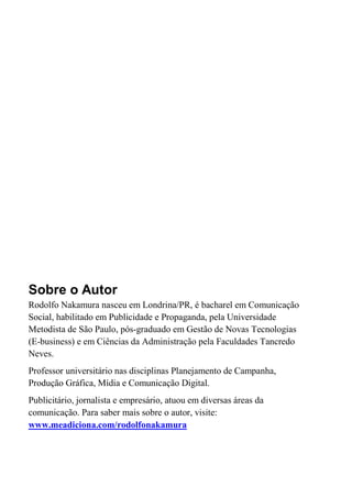 Sobre o Autor
Rodolfo Nakamura nasceu em Londrina/PR, é bacharel em Comunicação
Social, habilitado em Publicidade e Propaganda, pela Universidade
Metodista de São Paulo, pós-graduado em Gestão de Novas Tecnologias
(E-business) e em Ciências da Administração pela Faculdades Tancredo
Neves.
Professor universitário nas disciplinas Planejamento de Campanha,
Produção Gráfica, Mídia e Comunicação Digital.
Publicitário, jornalista e empresário, atuou em diversas áreas da
comunicação. Para saber mais sobre o autor, visite:
www.meadiciona.com/rodolfonakamura
 