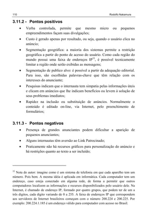 110 Rodolfo Nakamura
3.11.2 - Pontos positivos
• Verba controlada, permite que mesmo micro ou pequenos
empreendimentos façam suas divulgações;
• Custo é gerado apenas por resultado, ou seja, quando o usuário clica no
anúncio;
• Segmentação geográfica: a maioria dos sistemas permite a restrição
geográfica a partir do ponto de acesso do usuário. Como cada região do
mundo possui uma faixa de endereços IP33
, é possível tecnicamente
limitar a região onde serão exibidas as mensagens;
• Segmentação de publico alvo: é possível a partir da adequação editorial.
Para isso, são escolhidas palavras-chave que têm relação com os
interesses do anunciante;
• Pesquisas indicam que o internauta tem simpatia pelas informações úteis
e clicam em anúncios que lhe indicam benefícios ou levem à solução de
seus problemas imediatos;
• Rapidez na inclusão ou substituição de anúncios. Normalmente o
conteúdo é editado on-line, via Internet, pelo preenchimento de
formulários;
3.11.3 - Pontos negativos
• Presença de grandes anunciantes podem dificultar a aparição de
pequenos anunciantes;
• Alguns internautas têm aversão ao Link Patrocinado;
• Praticamente não há recursos gráficos para personalização do anúncio e
há restrições quanto ao texto a ser incluído;
33
Nota do autor: imagine como é um sistema de telefonia em que cada aparelho tem um
número. Pois bem. A mesma idéia é aplicada em informática. Cada computador tem um
endereço, caso esteja conectado em alguma rede, de forma a permitir que outros
computadores localizem as informações e recursos disponibilizados pelo usuário dele. Na
Internet, é chamado de endereço IP, formado por quatro grupos, que podem ter de um a
três dígitos, cada digito variando de 0 a 255. A faixa de endereços IP que correspondem
aos servidores de Internet brasileiros começam com o número 200.224 e 200.225. Por
exemplo: 200.224.1.185 é um endereço válido para computador com acesso no Brasil.
 